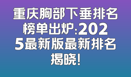 重庆胸部下垂排名榜单出炉：2025最新版最新排名揭晓！