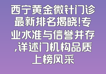 西宁黄金微针门诊最新排名揭晓！专业水准与信誉并存，详述门机构品质上榜风采
