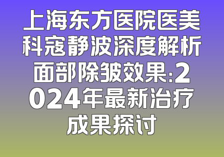 上海东方医院医美科寇静波深度解析面部除皱效果：2024年最新治疗成果探讨
