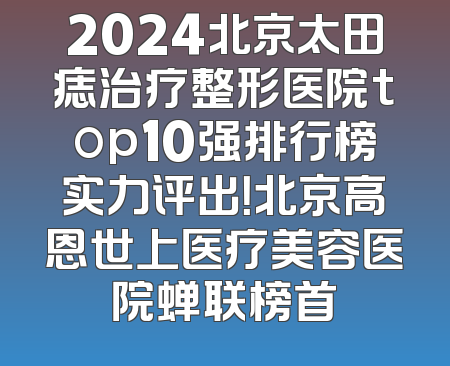 2024北京太田痣治疗整形医院top10强排行榜实力评出！北京高恩世上医疗美容医院蝉联榜首