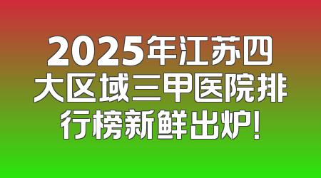 2025年江苏四大区域三甲医院排行榜新鲜出炉！