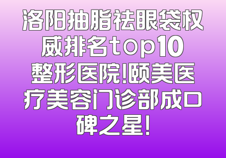 洛阳抽脂祛眼袋权威排名top10整形医院！颐美医疗美容门诊部成口碑之星！