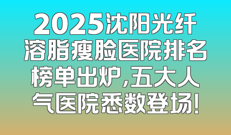 2025沈阳光纤溶脂瘦脸医院排名榜单出炉，五大人气医院悉数登场！