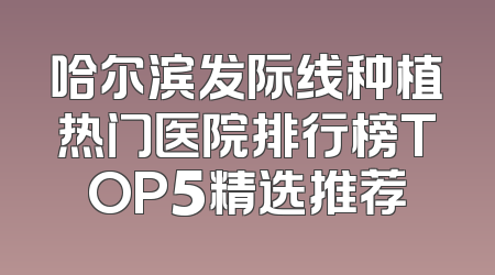 哈尔滨发际线种植热门医院排行榜TOP5精选推荐