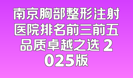 南京胸部整形注射医院排名前三前五品质卓越之选 2025版