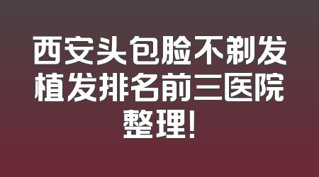 西安头包脸不剃发植发排名前三医院整理！