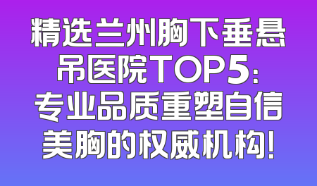 精选兰州胸下垂悬吊医院TOP5：专业品质重塑自信美胸的权威机构！