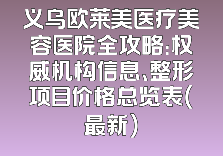 义乌欧莱美医疗美容医院全攻略：权威机构信息、整形项目价格总览表（最新）