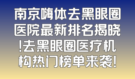 南京嗨体去黑眼圈医院最新排名揭晓！去黑眼圈医疗机构热门榜单来袭！