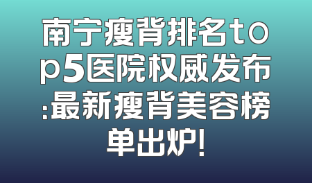 南宁瘦背排名top5医院权威发布：最新瘦背美容榜单出炉！