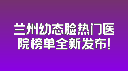 兰州幼态脸热门医院榜单全新发布！