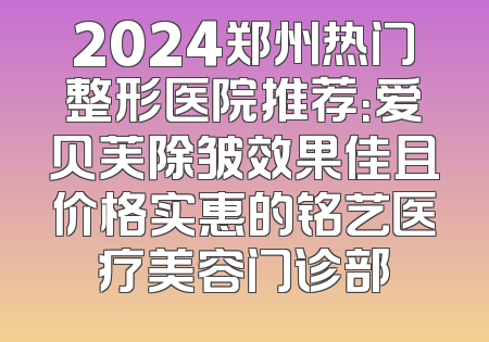 2024郑州热门整形医院推荐：爱贝芙除皱效果佳且价格实惠的铭艺医疗美容门诊部