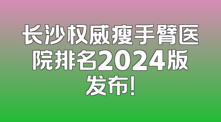 长沙权威瘦手臂医院排名2024版发布！