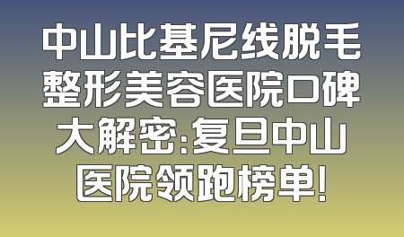 中山比基尼线脱毛整形美容医院口碑大解密：复旦中山医院领跑榜单！