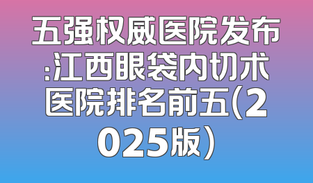 五强权威医院发布：江西眼袋内切术医院排名前五（2025版）