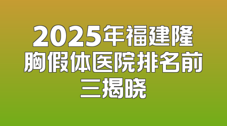 2025年福建隆胸假体医院排名前三揭晓