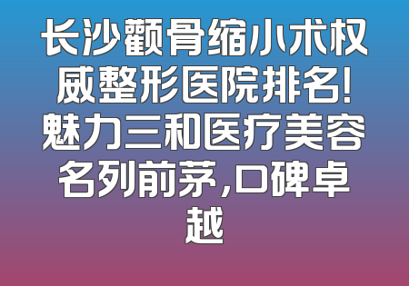 长沙颧骨缩小术权威整形医院排名！魅力三和医疗美容名列前茅，口碑卓越