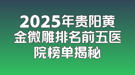 2025年贵阳黄金微雕排名前五医院榜单揭秘
