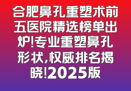 合肥鼻孔重塑术前五医院精选榜单出炉！专业重塑鼻孔形状，权威排名揭晓！2025版