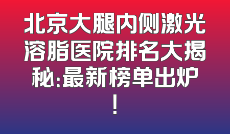 北京大腿内侧激光溶脂医院排名大揭秘：最新榜单出炉！