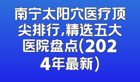 南宁太阳穴医疗顶尖排行，精选五大医院盘点(2024年最新)