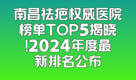 南昌祛疤权威医院榜单TOP5揭晓！2024年度最新排名公布