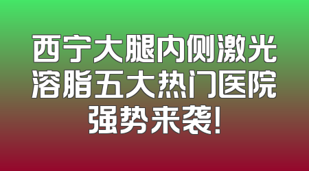 西宁大腿内侧激光溶脂五大热门医院强势来袭！