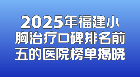 2025年福建小胸治疗口碑排名前五的医院榜单揭晓