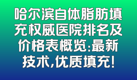 哈尔滨自体脂肪填充权威医院排名及价格表概览：最新技术，优质填充！