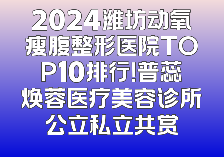 2024潍坊动氧瘦腹整形医院TOP10排行！普蕊焕蓉医疗美容诊所公立私立共赏