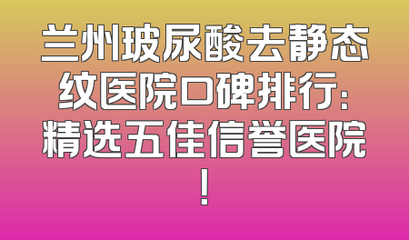 兰州玻尿酸去静态纹医院口碑排行：精选五佳信誉医院！