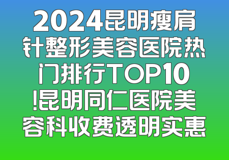 2024昆明瘦肩针整形美容医院热门排行TOP10！昆明同仁医院美容科收费透明实惠