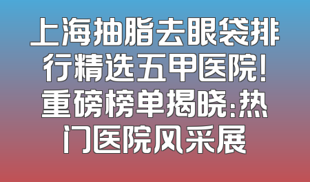上海抽脂去眼袋排行精选五甲医院！重磅榜单揭晓：热门医院风采展