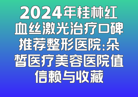2024年桂林红血丝激光治疗口碑推荐整形医院：朵皙医疗美容医院值信赖与收藏