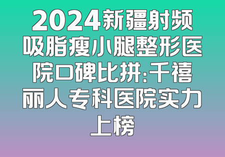 2024新疆射频吸脂瘦小腿整形医院口碑比拼：千禧丽人专科医院实力上榜