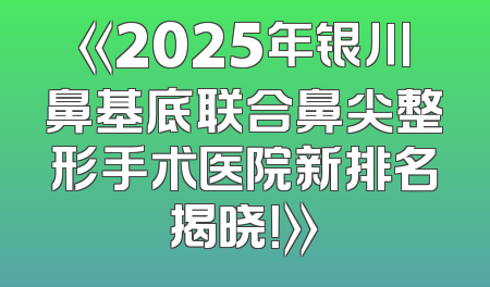 《2025年银川鼻基底联合鼻尖整形手术医院新排名揭晓！》