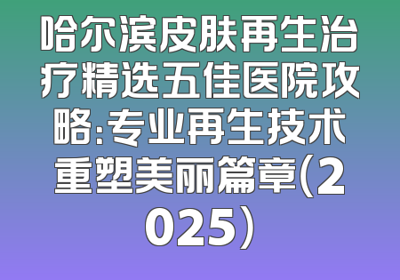 哈尔滨皮肤再生治疗精选五佳医院攻略：专业再生技术重塑美丽篇章（2025）