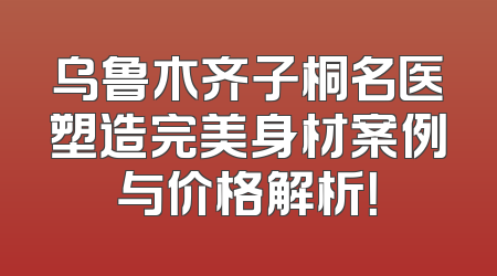 乌鲁木齐子桐名医塑造完美身材案例与价格解析！