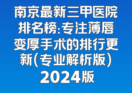 南京最新三甲医院排名榜：专注薄唇变厚手术的排行更新（专业解析版） 2024版