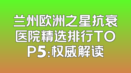 兰州欧洲之星抗衰医院精选排行TOP5：权威解读