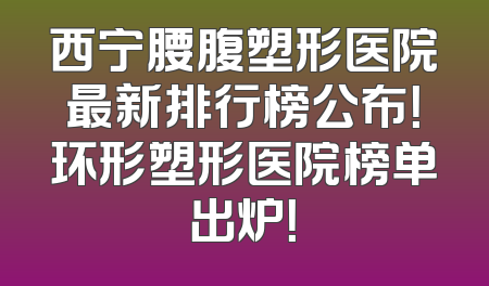 西宁腰腹塑形医院最新排行榜公布！环形塑形医院榜单出炉！