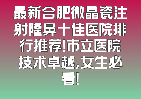 最新合肥微晶瓷注射隆鼻十佳医院排行推荐！市立医院技术卓越，女生必看！
