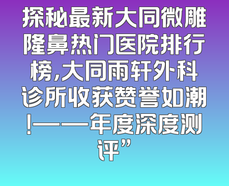 探秘最新大同微雕隆鼻热门医院排行榜，大同雨轩外科诊所收获赞誉如潮！——年度深度测评”