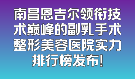 南昌恩吉尔领衔技术巅峰的副乳手术整形美容医院实力排行榜发布！