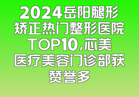 2024岳阳腿形矫正热门整形医院TOP10，芯美医疗美容门诊部获赞誉多