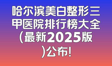 哈尔滨美白整形三甲医院排行榜大全（最新2025版）公布！