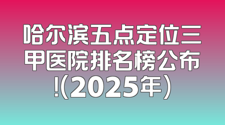 哈尔滨五点定位三甲医院排名榜公布！(2025年)