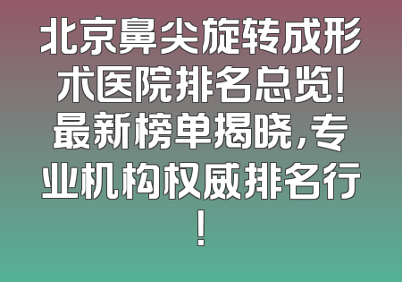 北京鼻尖旋转成形术医院排名总览！最新榜单揭晓，专业机构权威排名行！