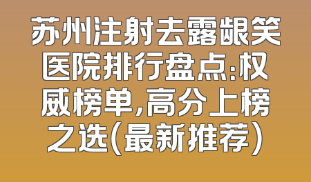 苏州注射去露龈笑医院排行盘点：权威榜单，高分上榜之选（最新推荐）