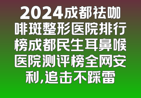2024成都祛咖啡斑整形医院排行榜成都民生耳鼻喉医院测评榜全网安利，追击不踩雷